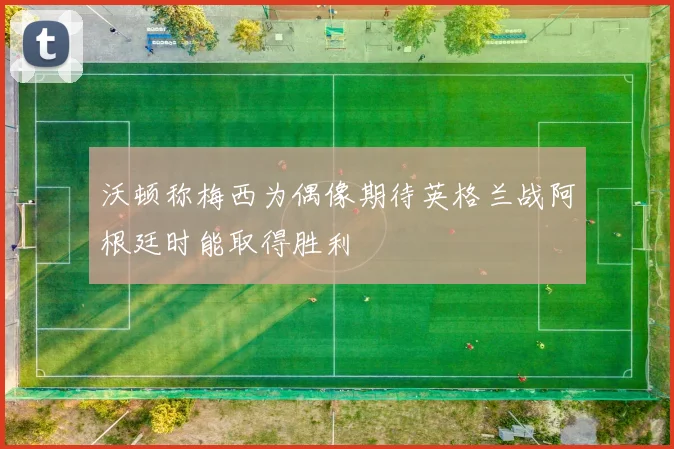 沃顿称梅西为偶像期待英格兰战阿根廷时能取得胜利