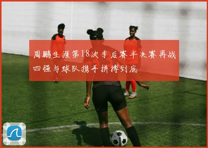 周鹏生涯第18次季后赛半决赛再战四强与球队携手拼搏到底