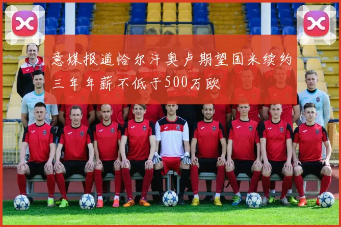 意媒报道恰尔汗奥卢期望国米续约三年年薪不低于500万欧