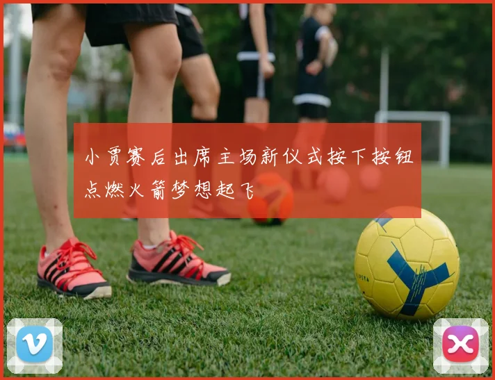 小贾赛后出席主场新仪式按下按钮点燃火箭梦想起飞