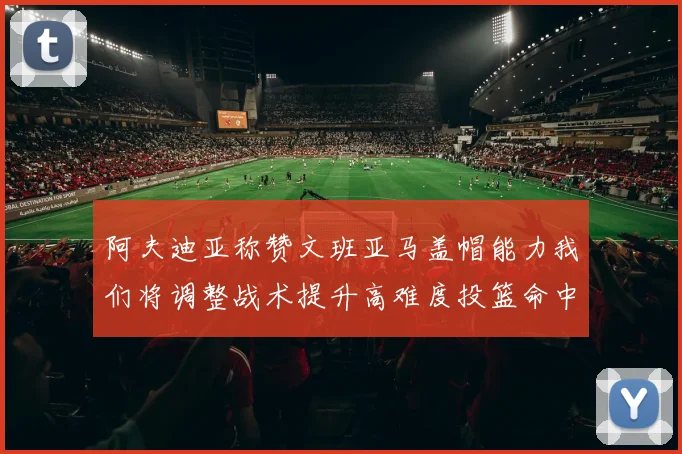 阿夫迪亚称赞文班亚马盖帽能力我们将调整战术提升高难度投篮命中率