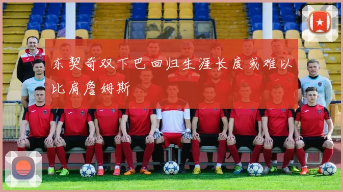 东契奇双下巴回归生涯长度或难以比肩詹姆斯