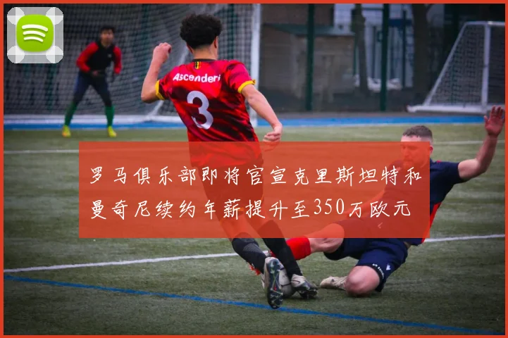 罗马俱乐部即将官宣克里斯坦特和曼奇尼续约年薪提升至350万欧元