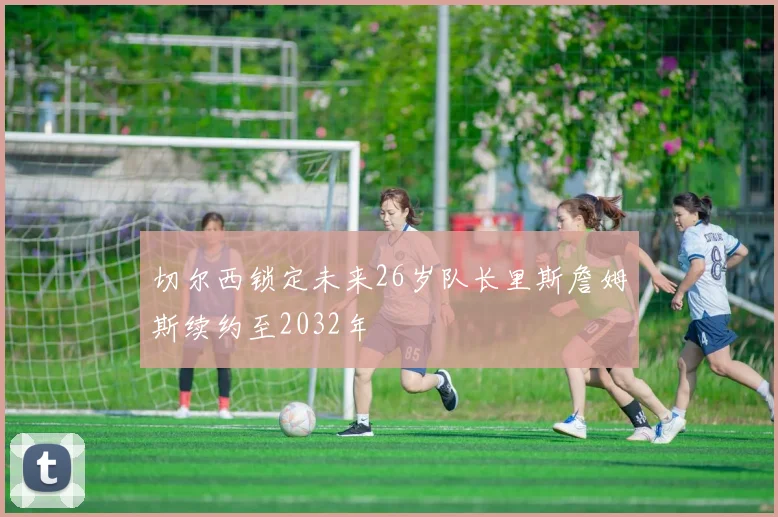 切尔西锁定未来26岁队长里斯詹姆斯续约至2032年