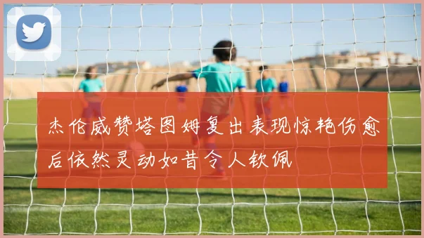 杰伦威赞塔图姆复出表现惊艳伤愈后依然灵动如昔令人钦佩