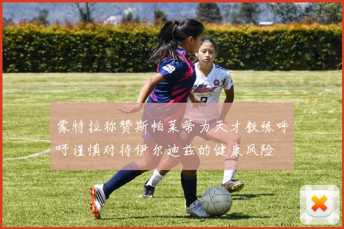 蒙特拉称赞斯帕莱蒂为天才教练呼吁谨慎对待伊尔迪兹的健康风险