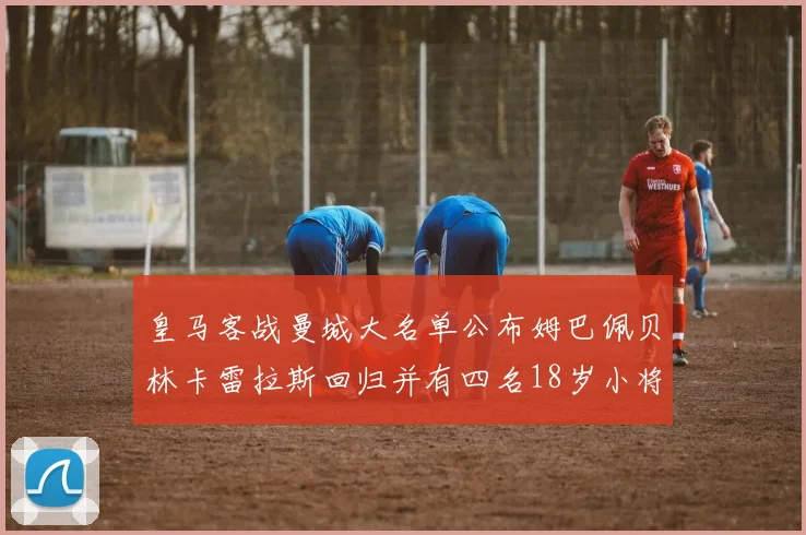 皇马客战曼城大名单公布姆巴佩贝林卡雷拉斯回归并有四名18岁小将入选