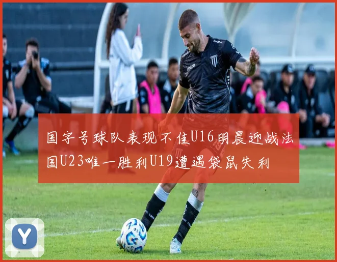 国字号球队表现不佳U16明晨迎战法国U23唯一胜利U19遭遇袋鼠失利