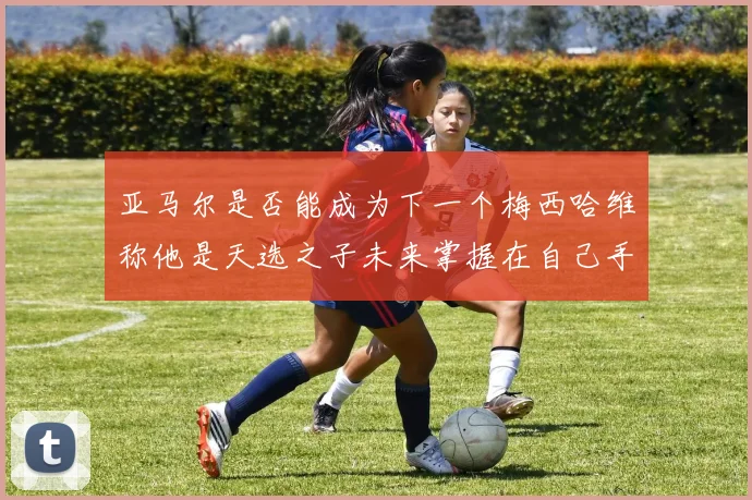 亚马尔是否能成为下一个梅西哈维称他是天选之子未来掌握在自己手中