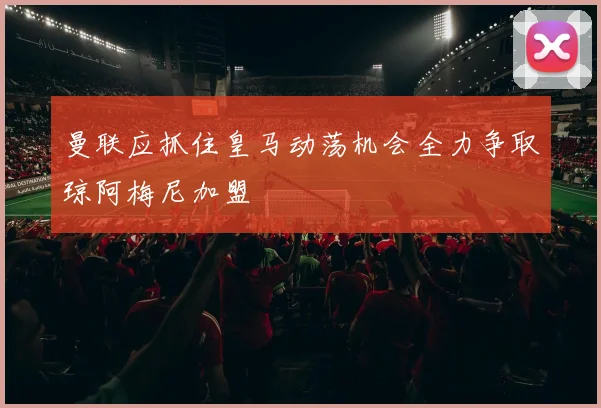 曼联应抓住皇马动荡机会全力争取琼阿梅尼加盟