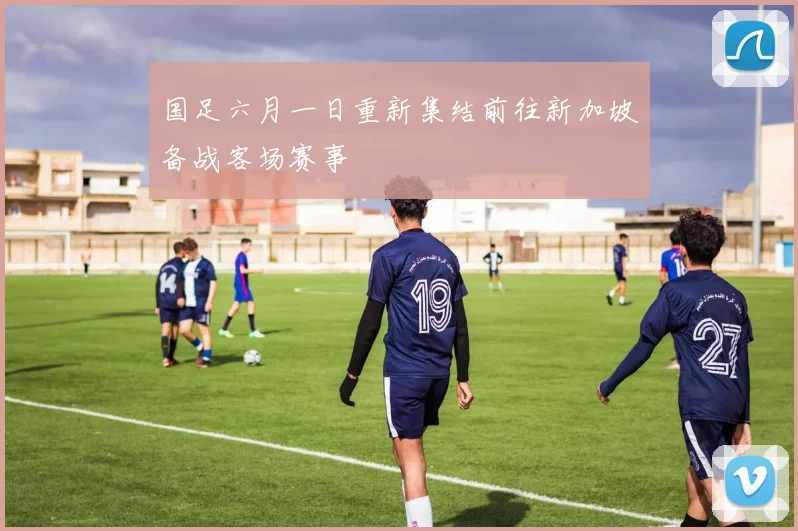 国足六月一日重新集结前往新加坡备战客场赛事