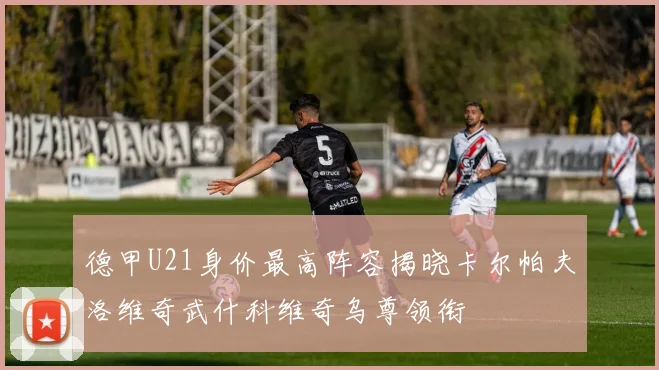 德甲U21身价最高阵容揭晓卡尔帕夫洛维奇武什科维奇乌尊领衔