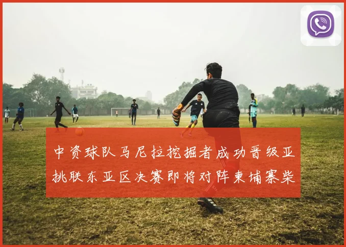 中资球队马尼拉挖掘者成功晋级亚挑联东亚区决赛即将对阵柬埔寨柴桢