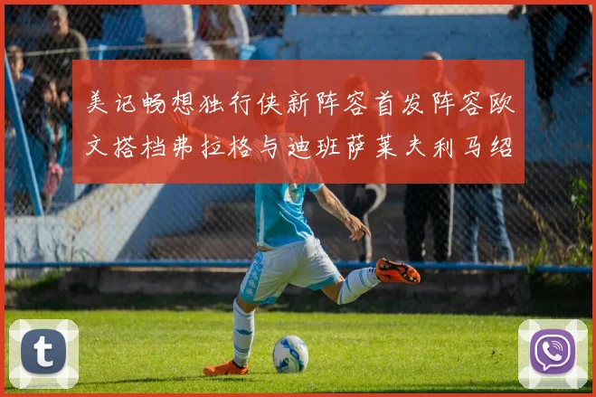 美记畅想独行侠新阵容首发阵容欧文搭档弗拉格与迪班萨莱夫利马绍尔共筑冠军梦