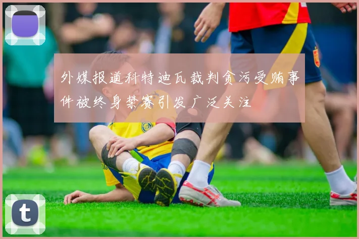 外媒报道科特迪瓦裁判贪污受贿事件被终身禁赛引发广泛关注
