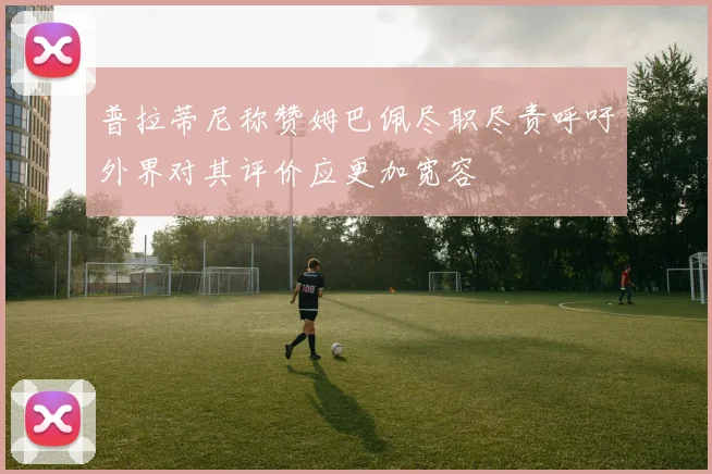 普拉蒂尼称赞姆巴佩尽职尽责呼吁外界对其评价应更加宽容