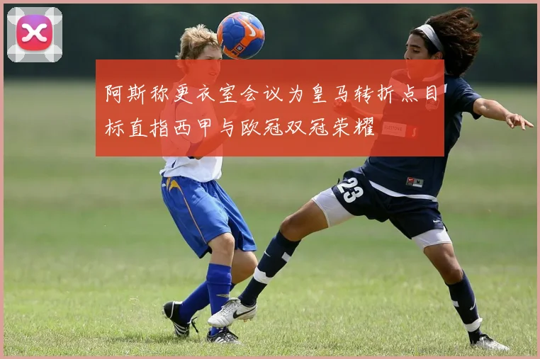 阿斯称更衣室会议为皇马转折点目标直指西甲与欧冠双冠荣耀