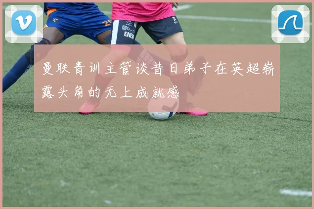 曼联青训主管谈昔日弟子在英超崭露头角的无上成就感