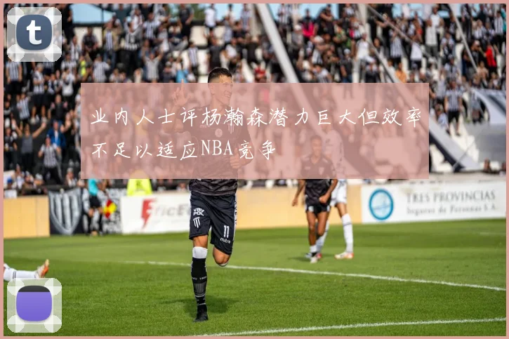 业内人士评杨瀚森潜力巨大但效率不足以适应NBA竞争
