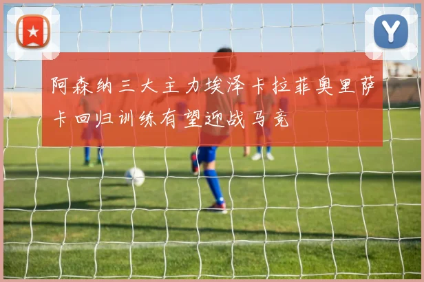阿森纳三大主力埃泽卡拉菲奥里萨卡回归训练有望迎战马竞
