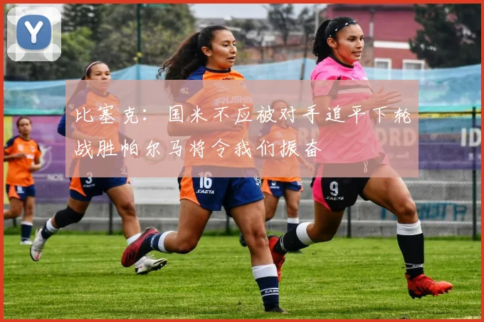 比塞克：国米不应被对手追平下轮战胜帕尔马将令我们振奋