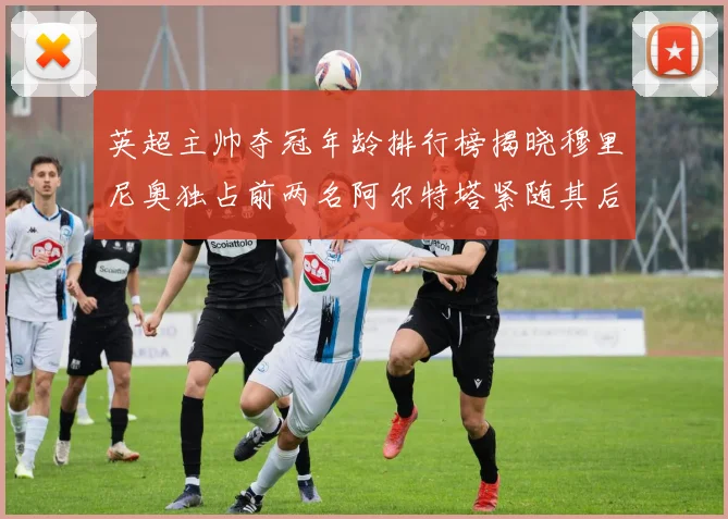 英超主帅夺冠年龄排行榜揭晓穆里尼奥独占前两名阿尔特塔紧随其后