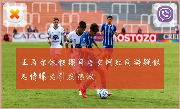 亚马尔休假期间与女网红同游疑似恋情曝光引发热议