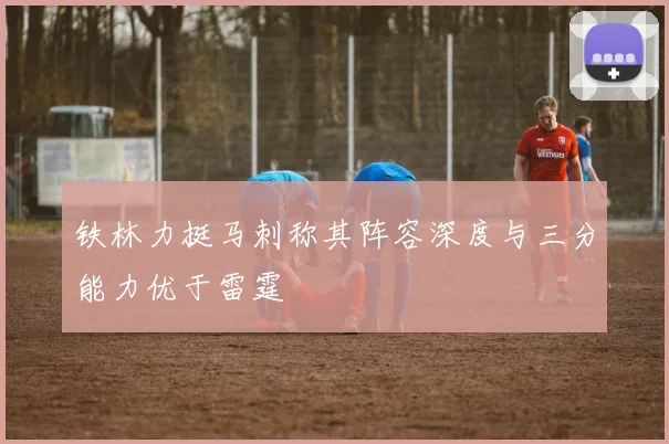 铁林力挺马刺称其阵容深度与三分能力优于雷霆