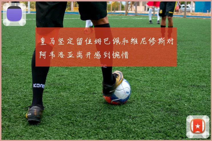 皇马坚定留住姆巴佩和维尼修斯对阿韦洛亚离开感到惋惜