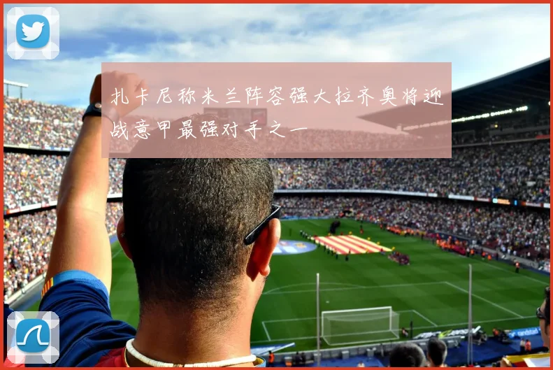 扎卡尼称米兰阵容强大拉齐奥将迎战意甲最强对手之一