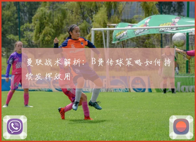 曼联战术解析：B费传球策略如何持续发挥效用