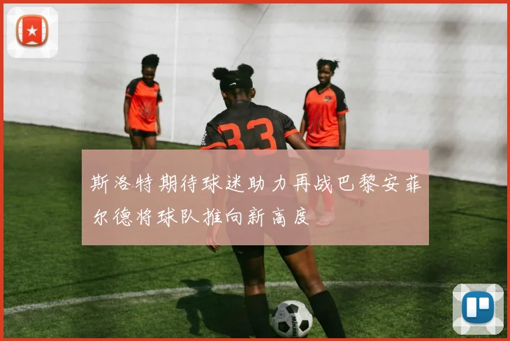 斯洛特期待球迷助力再战巴黎安菲尔德将球队推向新高度